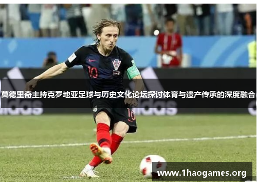 莫德里奇主持克罗地亚足球与历史文化论坛探讨体育与遗产传承的深度融合 莫德里奇主持克罗地亚足球与历史文化论坛探讨体育与遗产传承的深度融合