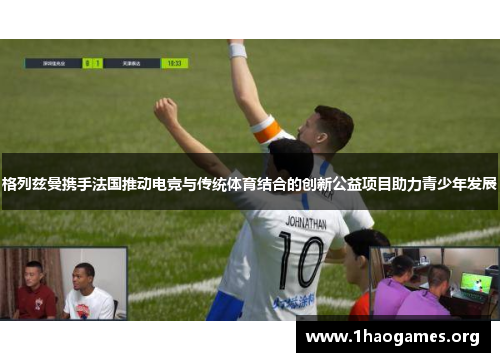 格列兹曼携手法国推动电竞与传统体育结合的创新公益项目助力青少年发展 格列兹曼携手法国推动电竞与传统体育结合的创新公益项目助力青少年发展