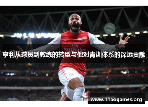 亨利从球员到教练的转型与他对青训体系的深远贡献 亨利从球员到教练的转型与他对青训体系的深远贡献