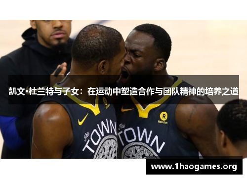 凯文·杜兰特与子女:在运动中塑造合作与团队精神的培养之道 凯文·杜兰特与子女:在运动中塑造合作与团队精神的培养之道