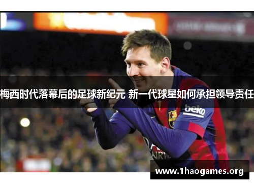 梅西时代落幕后的足球新纪元 新一代球星如何承担领导责任 梅西时代落幕后的足球新纪元 新一代球星如何承担领导责任