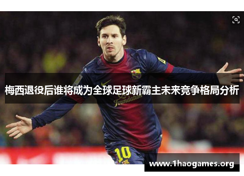 梅西退役后谁将成为全球足球新霸主未来竞争格局分析 梅西退役后谁将成为全球足球新霸主未来竞争格局分析