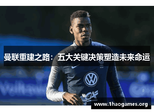 曼联重建之路:五大关键决策塑造未来命运 曼联重建之路:五大关键决策塑造未来命运