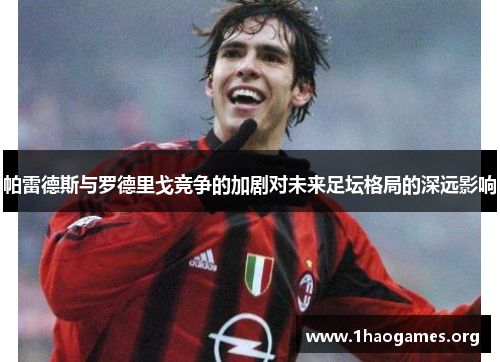 帕雷德斯与罗德里戈竞争的加剧对未来足坛格局的深远影响 帕雷德斯与罗德里戈竞争的加剧对未来足坛格局的深远影响