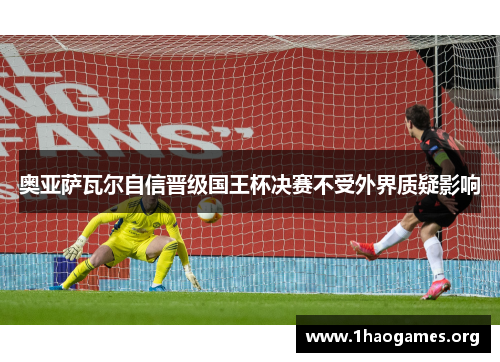 奥亚萨瓦尔自信晋级国王杯决赛不受外界质疑影响 奥亚萨瓦尔自信晋级国王杯决赛不受外界质疑影响