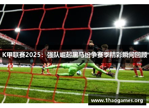K甲联赛2025:强队崛起黑马纷争赛季精彩瞬间回顾 K甲联赛2025:强队崛起黑马纷争赛季精彩瞬间回顾