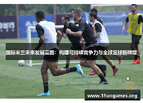 国际米兰未来发展蓝图:构建可持续竞争力与全球足球新辉煌 国际米兰未来发展蓝图:构建可持续竞争力与全球足球新辉煌