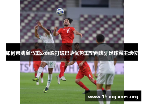 如何帮助皇马重返巅峰打破巴萨优势重塑西班牙足球霸主地位 如何帮助皇马重返巅峰打破巴萨优势重塑西班牙足球霸主地位