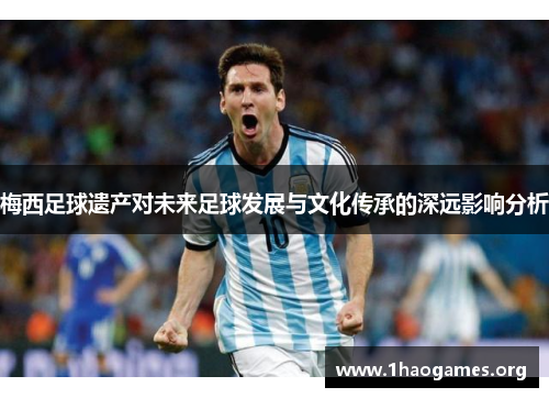 梅西足球遗产对未来足球发展与文化传承的深远影响分析 梅西足球遗产对未来足球发展与文化传承的深远影响分析