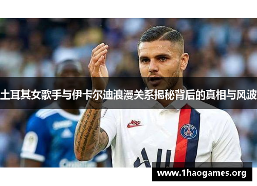 土耳其女歌手与伊卡尔迪浪漫关系揭秘背后的真相与风波 土耳其女歌手与伊卡尔迪浪漫关系揭秘背后的真相与风波