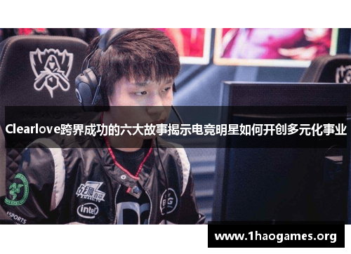 Clearlove跨界成功的六大故事揭示电竞明星如何开创多元化事业 Clearlove跨界成功的六大故事揭示电竞明星如何开创多元化事业