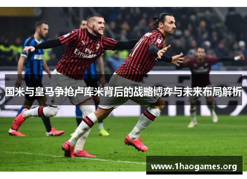 国米与皇马争抢卢库米背后的战略博弈与未来布局解析 国米与皇马争抢卢库米背后的战略博弈与未来布局解析
