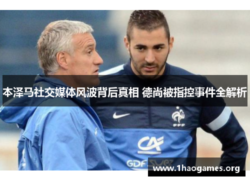 本泽马社交媒体风波背后真相 德尚被指控事件全解析 本泽马社交媒体风波背后真相 德尚被指控事件全解析