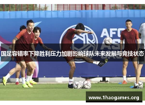 国足容错率下降胜利压力加剧影响球队未来发展与竞技状态 国足容错率下降胜利压力加剧影响球队未来发展与竞技状态