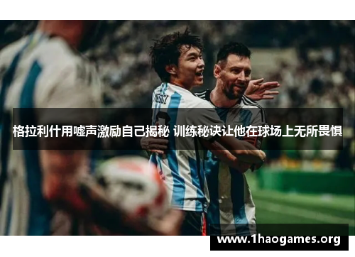 格拉利什用嘘声激励自己揭秘 训练秘诀让他在球场上无所畏惧 格拉利什用嘘声激励自己揭秘 训练秘诀让他在球场上无所畏惧