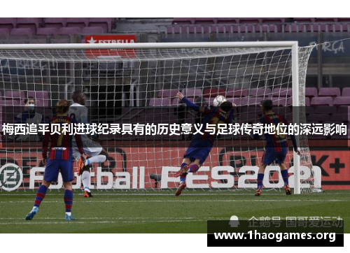 梅西追平贝利进球纪录具有的历史意义与足球传奇地位的深远影响 梅西追平贝利进球纪录具有的历史意义与足球传奇地位的深远影响