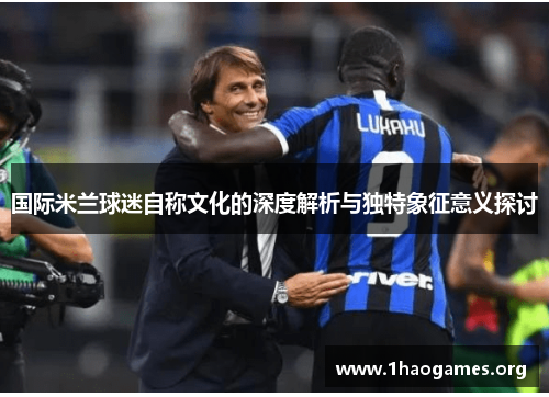 国际米兰球迷自称文化的深度解析与独特象征意义探讨 国际米兰球迷自称文化的深度解析与独特象征意义探讨