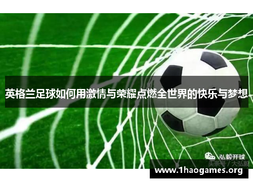 英格兰足球如何用激情与荣耀点燃全世界的快乐与梦想 英格兰足球如何用激情与荣耀点燃全世界的快乐与梦想