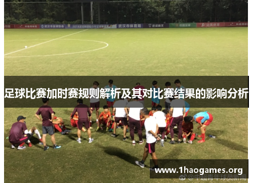 足球比赛加时赛规则解析及其对比赛结果的影响分析 足球比赛加时赛规则解析及其对比赛结果的影响分析